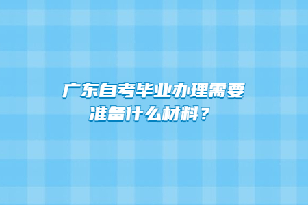 廣東自考畢業辦理需要準備什么材料