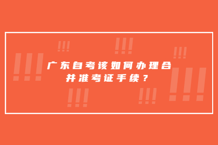 廣東自考該如何辦理合并準(zhǔn)考證手續(xù)？